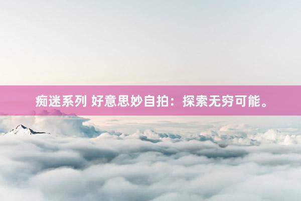 痴迷系列 好意思妙自拍:探索无穷可能。