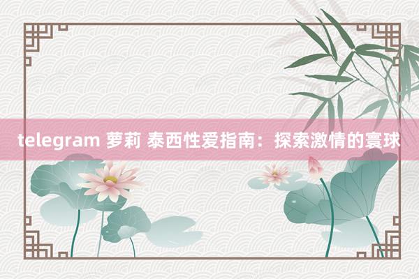 telegram 萝莉 泰西性爱指南:探索激情的寰球