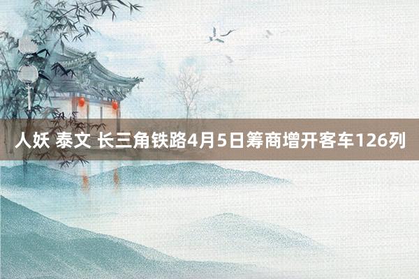 人妖 泰文 长三角铁路4月5日筹商增开客车126列