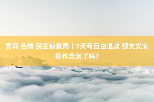 男同 色情 民生侦察局|7天苟且由退款 预支式浪掷作念到了吗?