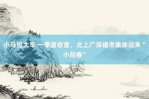 小马拉大车 一季度收官,北上广深楼市集体迎来“小阳春”