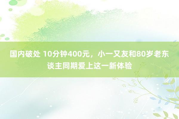 国内破处 10分钟400元，小一又友和80岁老东谈主同期爱上这一新体验