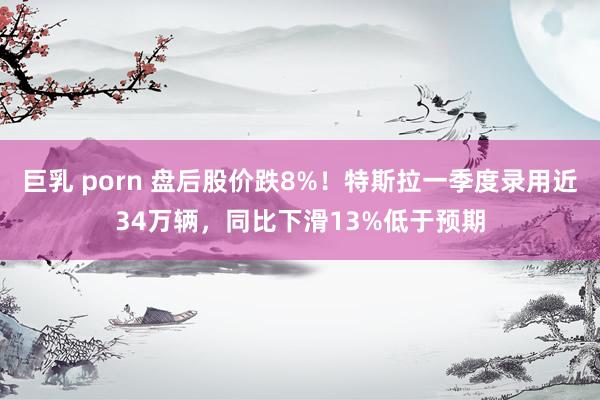 巨乳 porn 盘后股价跌8%!特斯拉一季度录用近34万辆,同比下滑13%低于预期