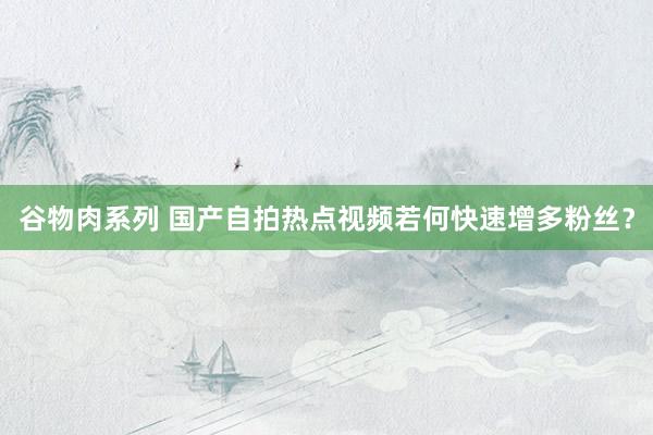谷物肉系列 国产自拍热点视频若何快速增多粉丝?