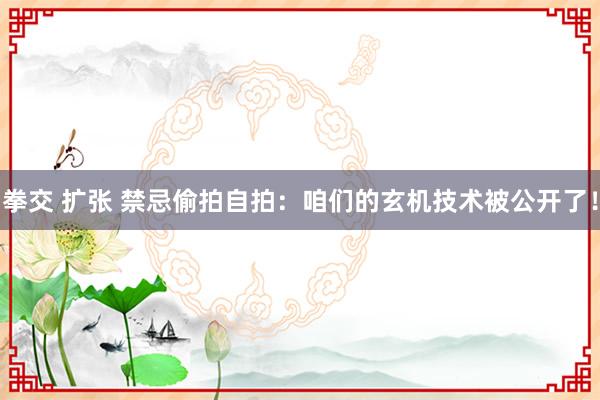 拳交 扩张 禁忌偷拍自拍:咱们的玄机技术被公开了!