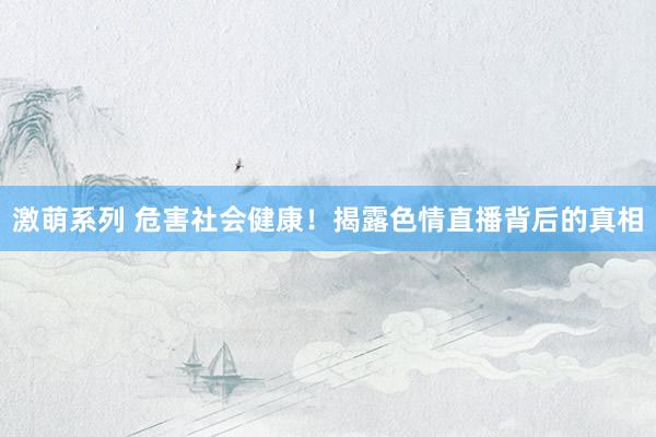 激萌系列 危害社会健康!揭露色情直播背后的真相