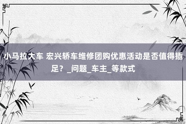 小马拉大车 宏兴轿车维修团购优惠活动是否值得插足?_问题_车主_等款式