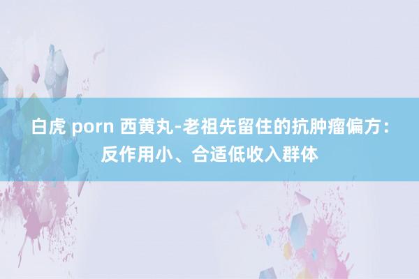 白虎 porn 西黄丸-老祖先留住的抗肿瘤偏方:反作用小、合适低收入群体