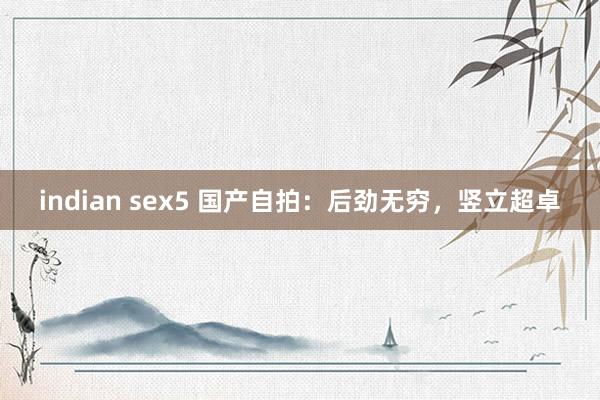 indian sex5 国产自拍:后劲无穷,竖立超卓