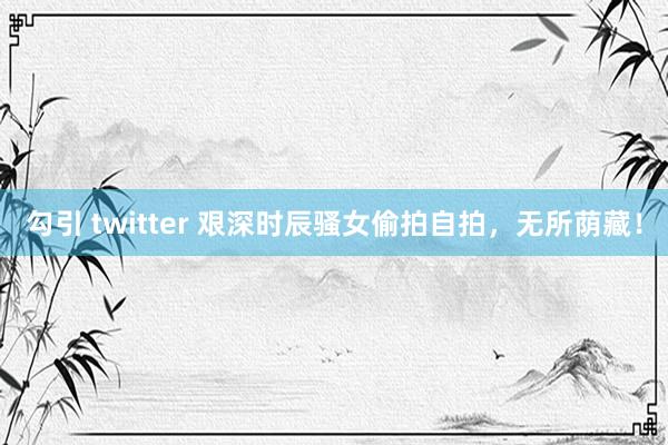 勾引 twitter 艰深时辰骚女偷拍自拍，无所荫藏！