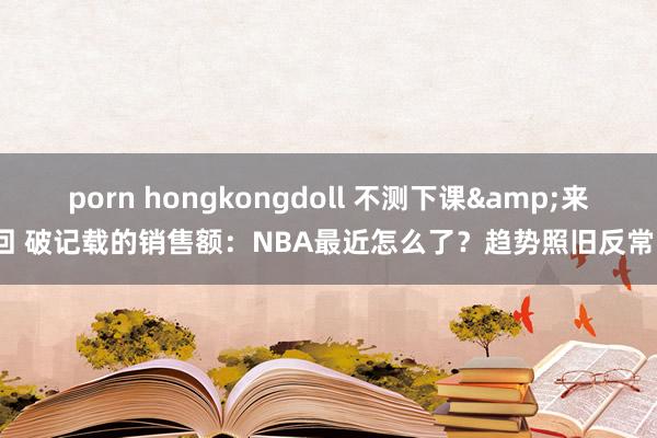 porn hongkongdoll 不测下课&来回 破记载的销售额:NBA最近怎么了?趋势照旧反常?