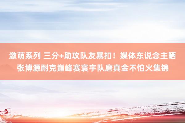 激萌系列 三分+助攻队友暴扣!媒体东说念主晒张博源耐克巅峰赛寰宇队磨真金不怕火集锦
