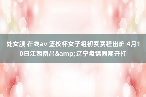 处女膜 在线av 篮校杯女子组初赛赛程出炉 4月10日江西南昌&辽宁盘锦同期开打
