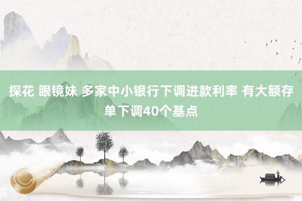 探花 眼镜妹 多家中小银行下调进款利率 有大额存单下调40个基点
