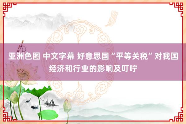 亚洲色图 中文字幕 好意思国“平等关税”对我国经济和行业的影响及叮咛