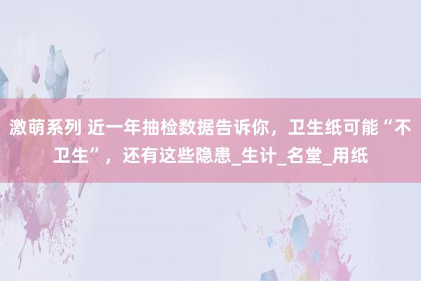 激萌系列 近一年抽检数据告诉你,卫生纸可能“不卫生”,还有这些隐患_生计_名堂_用纸