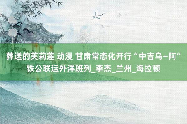 葬送的芙莉莲 动漫 甘肃常态化开行“中吉乌—阿”铁公联运外洋班列_李杰_兰州_海拉顿