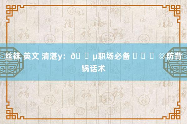 丝袜 英文 清湛y：🔵职场必备 ​​​◎防背锅话术