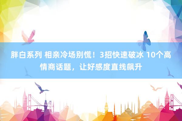胖白系列 相亲冷场别慌!3招快速破冰 10个高情商话题,让好感度直线飙升