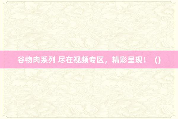 谷物肉系列 尽在视频专区,精彩呈现! ()