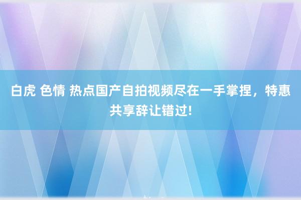 白虎 色情 热点国产自拍视频尽在一手掌捏,特惠共享辞让错过!