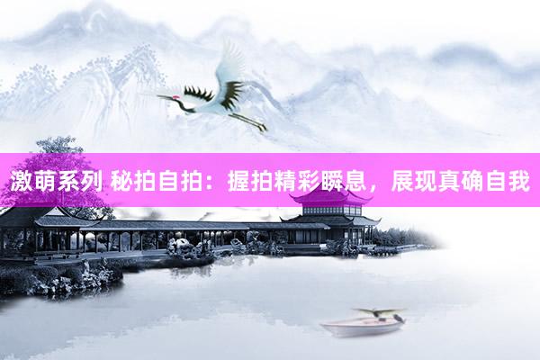 激萌系列 秘拍自拍:握拍精彩瞬息,展现真确自我