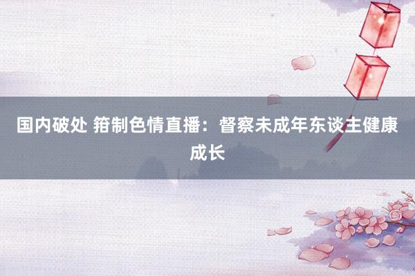 国内破处 箝制色情直播:督察未成年东谈主健康成长