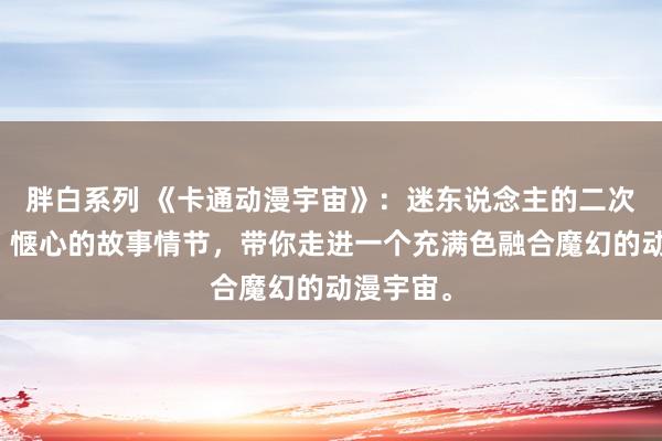 胖白系列 《卡通动漫宇宙》:迷东说念主的二次元图像,惬心的故事情节,带你走进一个充满色融合魔幻的动漫宇宙。