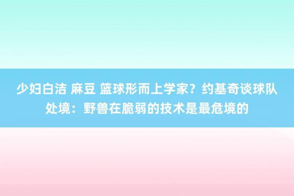少妇白洁 麻豆 篮球形而上学家？约基奇谈球队处境：野兽在脆弱的技术是最危境的