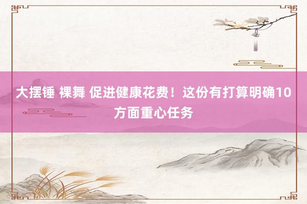 大摆锤 裸舞 促进健康花费!这份有打算明确10方面重心任务