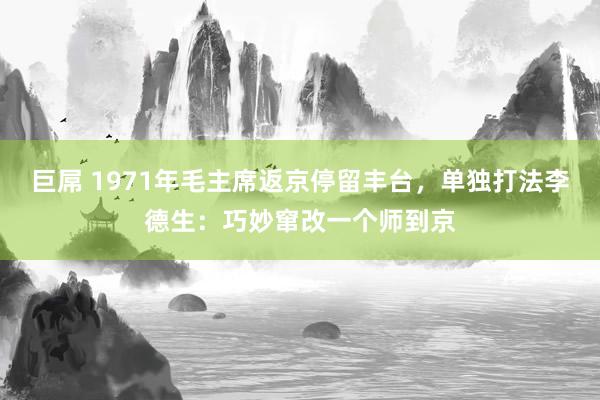巨屌 1971年毛主席返京停留丰台,单独打法李德生:巧妙窜改一个师到京