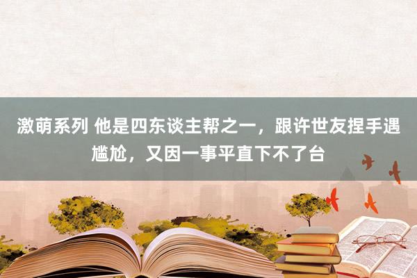 激萌系列 他是四东谈主帮之一，跟许世友捏手遇尴尬，又因一事平直下不了台