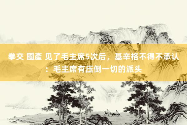 拳交 國產 见了毛主席5次后,基辛格不得不承认:毛主席有压倒一切的派头