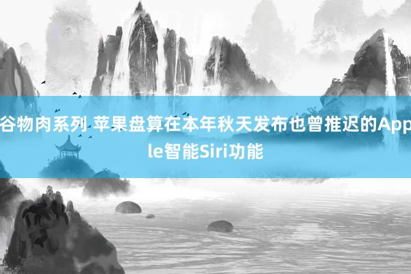 谷物肉系列 苹果盘算在本年秋天发布也曾推迟的Apple智能Siri功能