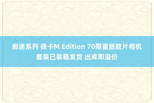 痴迷系列 徕卡M Edition 70限量版胶片相机套装已装箱发货 出库即溢价