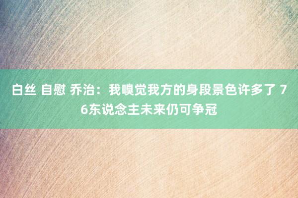 白丝 自慰 乔治:我嗅觉我方的身段景色许多了 76东说念主未来仍可争冠