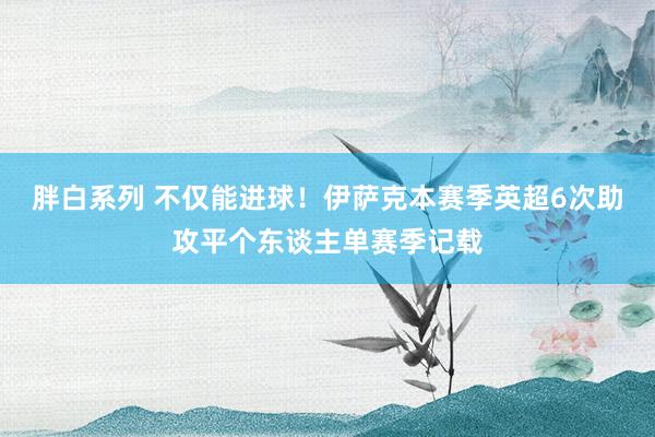 胖白系列 不仅能进球！伊萨克本赛季英超6次助攻平个东谈主单赛季记载