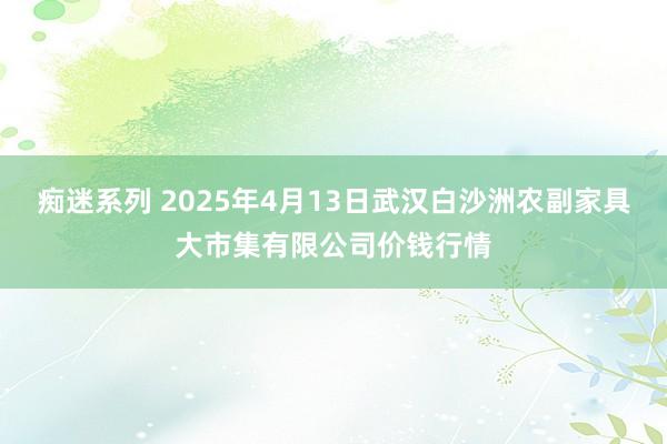痴迷系列 2025年4月13日武汉白沙洲农副家具大市集有限公司价钱行情