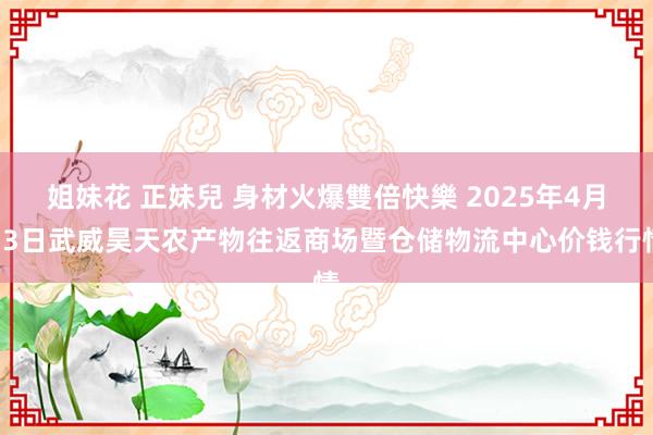 姐妹花 正妹兒 身材火爆雙倍快樂 2025年4月13日武威昊天农产物往返商场暨仓储物流中心价钱行情