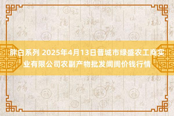 胖白系列 2025年4月13日晋城市绿盛农工商实业有限公司农副产物批发阛阓价钱行情