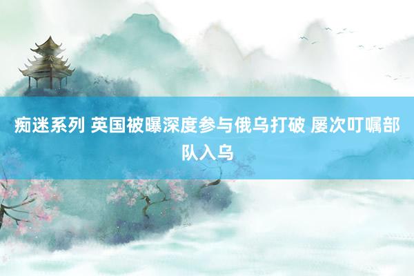 痴迷系列 英国被曝深度参与俄乌打破 屡次叮嘱部队入乌