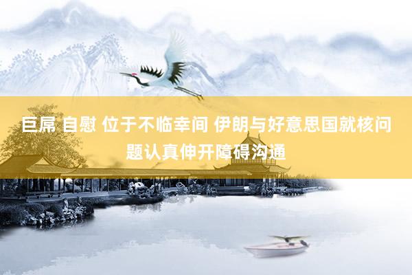 巨屌 自慰 位于不临幸间 伊朗与好意思国就核问题认真伸开障碍沟通