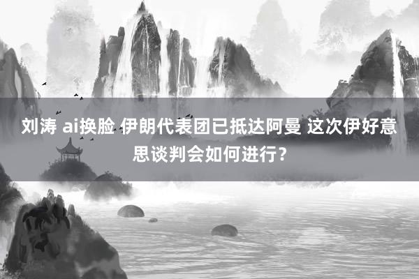 刘涛 ai换脸 伊朗代表团已抵达阿曼 这次伊好意思谈判会如何进行?