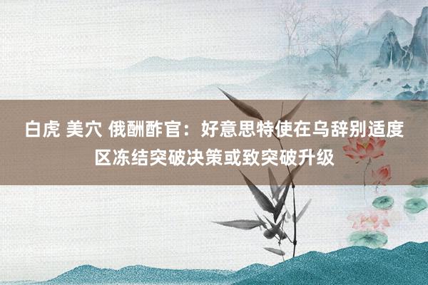 白虎 美穴 俄酬酢官:好意思特使在乌辞别适度区冻结突破决策或致突破升级