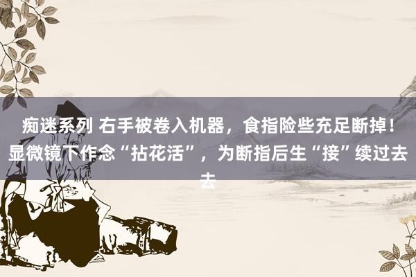 痴迷系列 右手被卷入机器,食指险些充足断掉!显微镜下作念“拈花活”,为断指后生“接”续过去