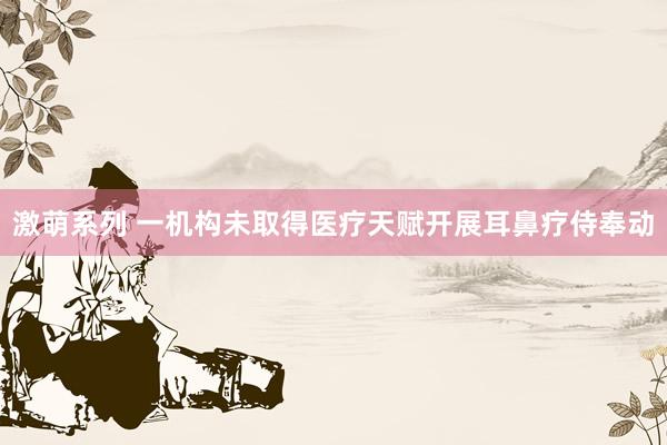 激萌系列 一机构未取得医疗天赋开展耳鼻疗侍奉动