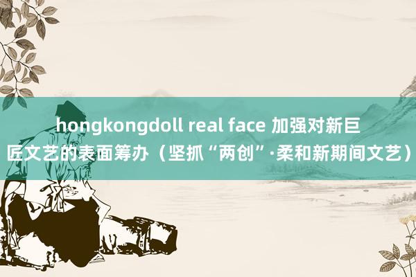 hongkongdoll real face 加强对新巨匠文艺的表面筹办(坚抓“两创”·柔和新期间文艺)