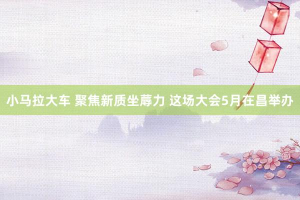 小马拉大车 聚焦新质坐蓐力 这场大会5月在昌举办