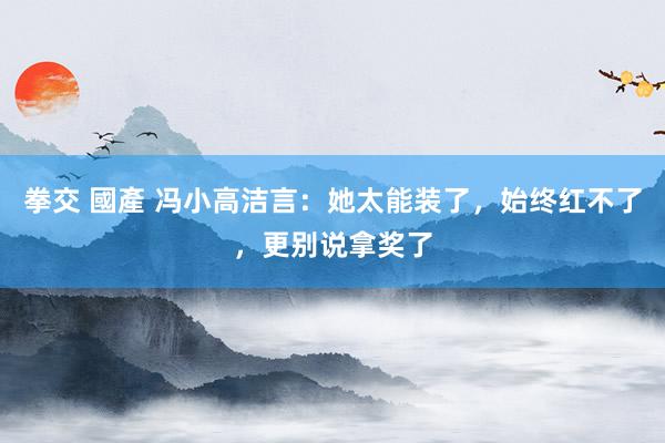 拳交 國產 冯小高洁言:她太能装了,始终红不了,更别说拿奖了