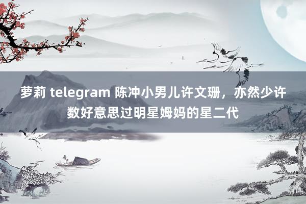 萝莉 telegram 陈冲小男儿许文珊,亦然少许数好意思过明星姆妈的星二代